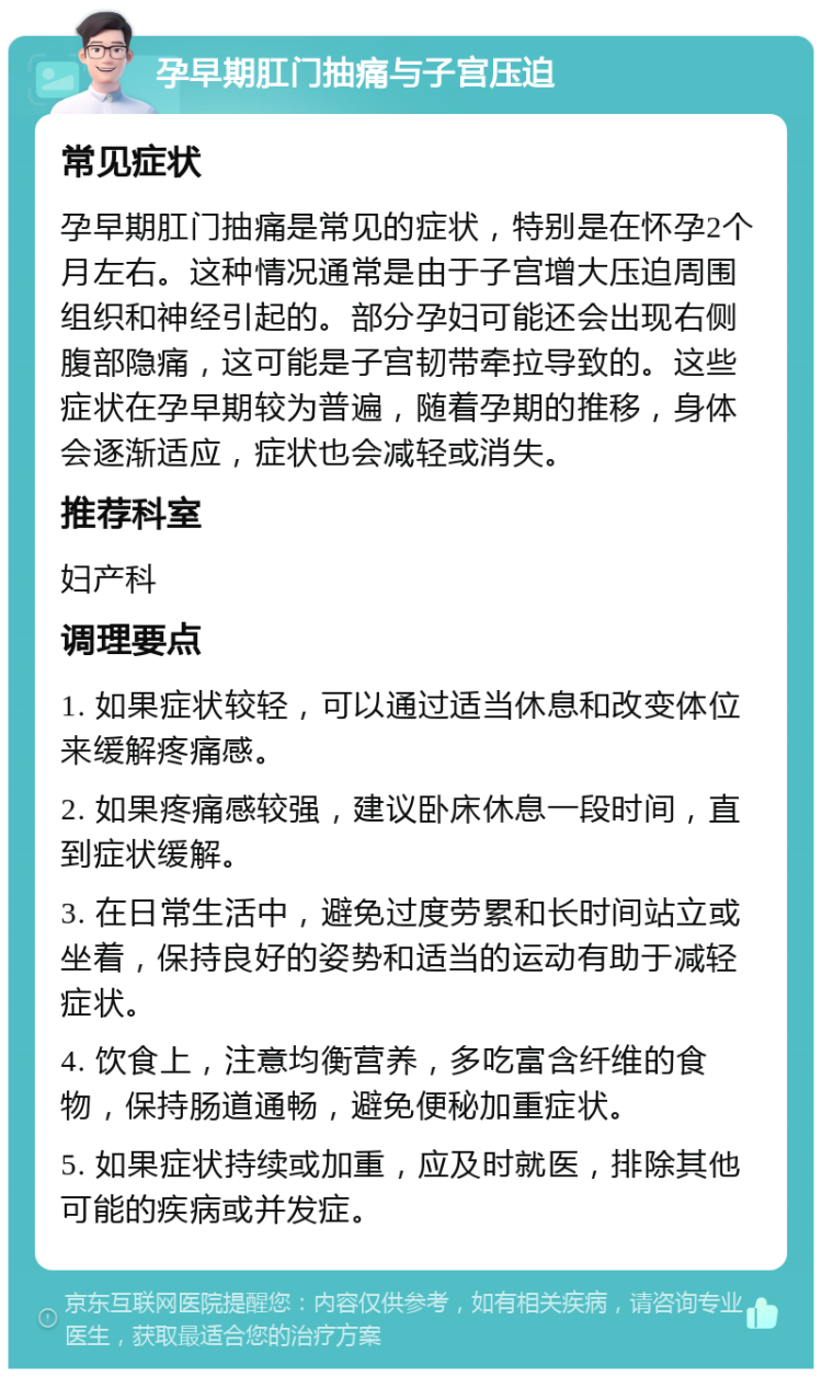 孕早期肛门抽痛与子宫压迫 常见症状 孕早期肛门抽痛是常见的症状，特别是在怀孕2个月左右。这种情况通常是由于子宫增大压迫周围组织和神经引起的。部分孕妇可能还会出现右侧腹部隐痛，这可能是子宫韧带牵拉导致的。这些症状在孕早期较为普遍，随着孕期的推移，身体会逐渐适应，症状也会减轻或消失。 推荐科室 妇产科 调理要点 1. 如果症状较轻，可以通过适当休息和改变体位来缓解疼痛感。 2. 如果疼痛感较强，建议卧床休息一段时间，直到症状缓解。 3. 在日常生活中，避免过度劳累和长时间站立或坐着，保持良好的姿势和适当的运动有助于减轻症状。 4. 饮食上，注意均衡营养，多吃富含纤维的食物，保持肠道通畅，避免便秘加重症状。 5. 如果症状持续或加重，应及时就医，排除其他可能的疾病或并发症。