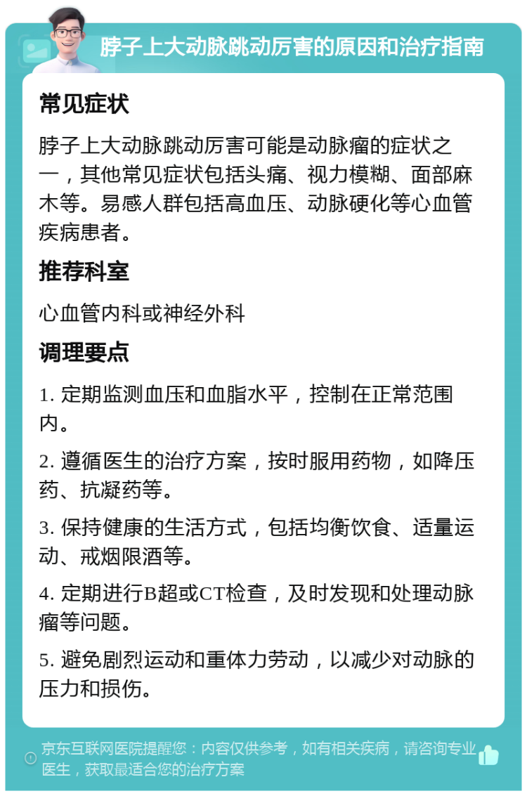 脖子上大动脉跳动厉害的原因和治疗指南 常见症状 脖子上大动脉跳动厉害可能是动脉瘤的症状之一，其他常见症状包括头痛、视力模糊、面部麻木等。易感人群包括高血压、动脉硬化等心血管疾病患者。 推荐科室 心血管内科或神经外科 调理要点 1. 定期监测血压和血脂水平，控制在正常范围内。 2. 遵循医生的治疗方案，按时服用药物，如降压药、抗凝药等。 3. 保持健康的生活方式，包括均衡饮食、适量运动、戒烟限酒等。 4. 定期进行B超或CT检查，及时发现和处理动脉瘤等问题。 5. 避免剧烈运动和重体力劳动，以减少对动脉的压力和损伤。