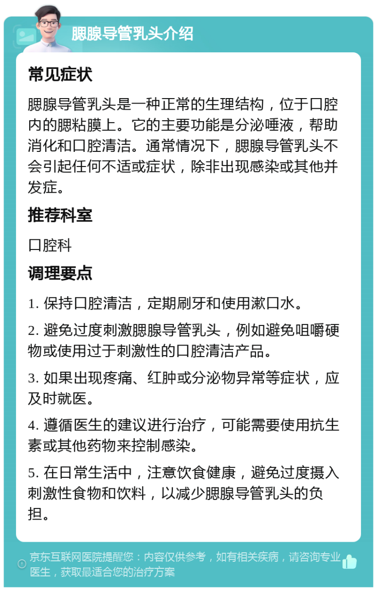 腮腺导管乳头介绍 常见症状 腮腺导管乳头是一种正常的生理结构，位于口腔内的腮粘膜上。它的主要功能是分泌唾液，帮助消化和口腔清洁。通常情况下，腮腺导管乳头不会引起任何不适或症状，除非出现感染或其他并发症。 推荐科室 口腔科 调理要点 1. 保持口腔清洁，定期刷牙和使用漱口水。 2. 避免过度刺激腮腺导管乳头，例如避免咀嚼硬物或使用过于刺激性的口腔清洁产品。 3. 如果出现疼痛、红肿或分泌物异常等症状，应及时就医。 4. 遵循医生的建议进行治疗，可能需要使用抗生素或其他药物来控制感染。 5. 在日常生活中，注意饮食健康，避免过度摄入刺激性食物和饮料，以减少腮腺导管乳头的负担。