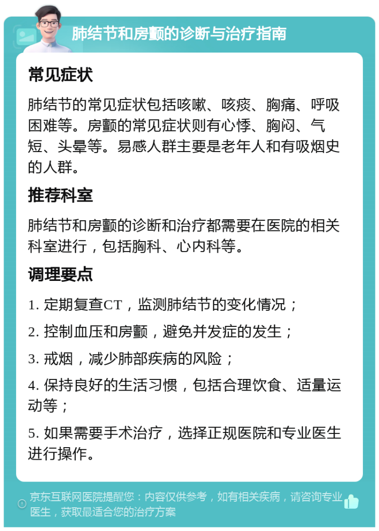 肺结节和房颤的诊断与治疗指南 常见症状 肺结节的常见症状包括咳嗽、咳痰、胸痛、呼吸困难等。房颤的常见症状则有心悸、胸闷、气短、头晕等。易感人群主要是老年人和有吸烟史的人群。 推荐科室 肺结节和房颤的诊断和治疗都需要在医院的相关科室进行，包括胸科、心内科等。 调理要点 1. 定期复查CT，监测肺结节的变化情况； 2. 控制血压和房颤，避免并发症的发生； 3. 戒烟，减少肺部疾病的风险； 4. 保持良好的生活习惯，包括合理饮食、适量运动等； 5. 如果需要手术治疗，选择正规医院和专业医生进行操作。