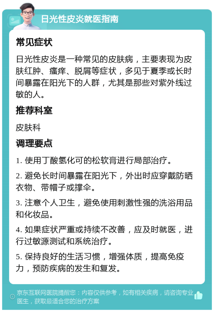 日光性皮炎就医指南 常见症状 日光性皮炎是一种常见的皮肤病，主要表现为皮肤红肿、瘙痒、脱屑等症状，多见于夏季或长时间暴露在阳光下的人群，尤其是那些对紫外线过敏的人。 推荐科室 皮肤科 调理要点 1. 使用丁酸氢化可的松软膏进行局部治疗。 2. 避免长时间暴露在阳光下，外出时应穿戴防晒衣物、带帽子或撑伞。 3. 注意个人卫生，避免使用刺激性强的洗浴用品和化妆品。 4. 如果症状严重或持续不改善，应及时就医，进行过敏源测试和系统治疗。 5. 保持良好的生活习惯，增强体质，提高免疫力，预防疾病的发生和复发。