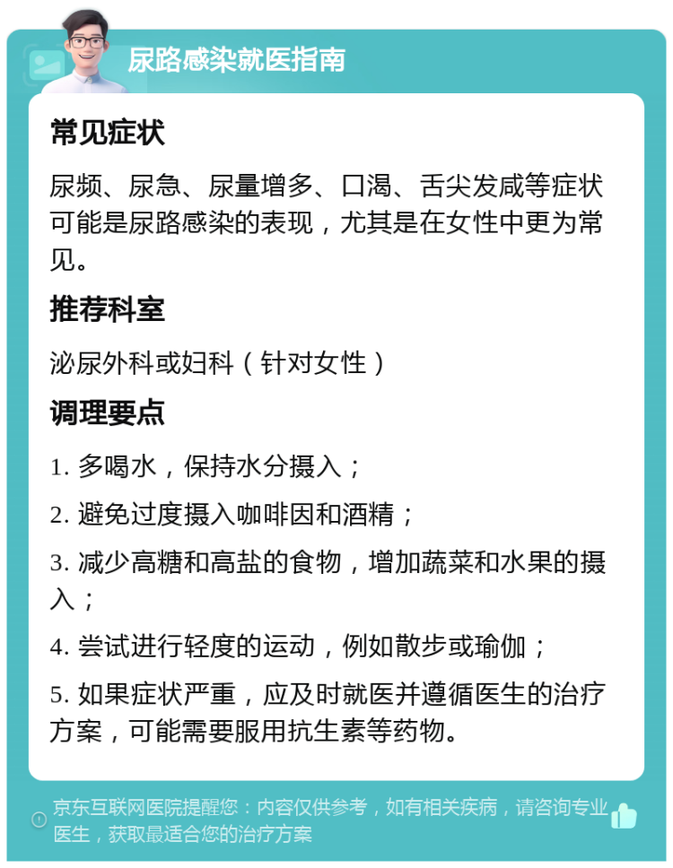 尿路感染就医指南 常见症状 尿频、尿急、尿量增多、口渴、舌尖发咸等症状可能是尿路感染的表现，尤其是在女性中更为常见。 推荐科室 泌尿外科或妇科（针对女性） 调理要点 1. 多喝水，保持水分摄入； 2. 避免过度摄入咖啡因和酒精； 3. 减少高糖和高盐的食物，增加蔬菜和水果的摄入； 4. 尝试进行轻度的运动，例如散步或瑜伽； 5. 如果症状严重，应及时就医并遵循医生的治疗方案，可能需要服用抗生素等药物。