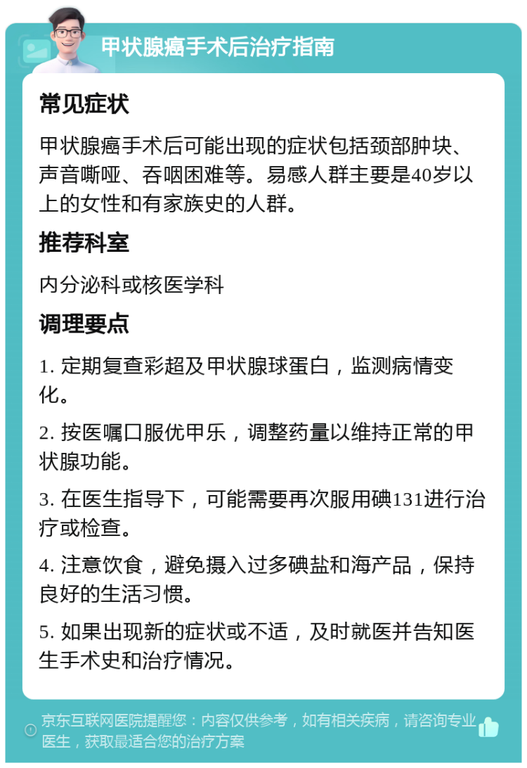 甲状腺癌手术后治疗指南 常见症状 甲状腺癌手术后可能出现的症状包括颈部肿块、声音嘶哑、吞咽困难等。易感人群主要是40岁以上的女性和有家族史的人群。 推荐科室 内分泌科或核医学科 调理要点 1. 定期复查彩超及甲状腺球蛋白，监测病情变化。 2. 按医嘱口服优甲乐，调整药量以维持正常的甲状腺功能。 3. 在医生指导下，可能需要再次服用碘131进行治疗或检查。 4. 注意饮食，避免摄入过多碘盐和海产品，保持良好的生活习惯。 5. 如果出现新的症状或不适，及时就医并告知医生手术史和治疗情况。