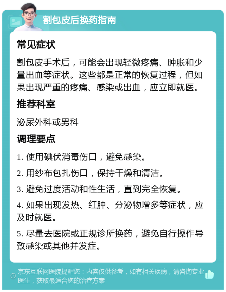 割包皮后换药指南 常见症状 割包皮手术后，可能会出现轻微疼痛、肿胀和少量出血等症状。这些都是正常的恢复过程，但如果出现严重的疼痛、感染或出血，应立即就医。 推荐科室 泌尿外科或男科 调理要点 1. 使用碘伏消毒伤口，避免感染。 2. 用纱布包扎伤口，保持干燥和清洁。 3. 避免过度活动和性生活，直到完全恢复。 4. 如果出现发热、红肿、分泌物增多等症状，应及时就医。 5. 尽量去医院或正规诊所换药，避免自行操作导致感染或其他并发症。