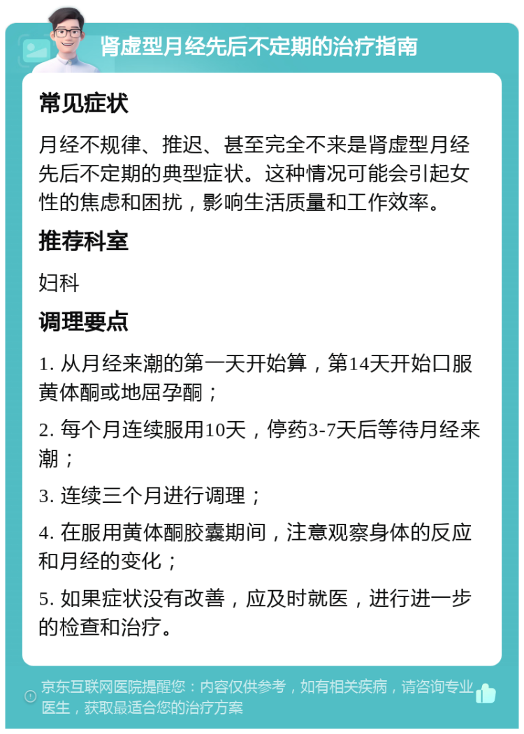 肾虚型月经先后不定期的治疗指南 常见症状 月经不规律、推迟、甚至完全不来是肾虚型月经先后不定期的典型症状。这种情况可能会引起女性的焦虑和困扰，影响生活质量和工作效率。 推荐科室 妇科 调理要点 1. 从月经来潮的第一天开始算，第14天开始口服黄体酮或地屈孕酮； 2. 每个月连续服用10天，停药3-7天后等待月经来潮； 3. 连续三个月进行调理； 4. 在服用黄体酮胶囊期间，注意观察身体的反应和月经的变化； 5. 如果症状没有改善，应及时就医，进行进一步的检查和治疗。