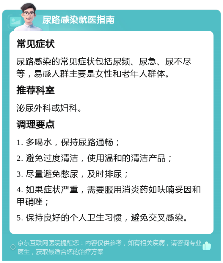 尿路感染就医指南 常见症状 尿路感染的常见症状包括尿频、尿急、尿不尽等，易感人群主要是女性和老年人群体。 推荐科室 泌尿外科或妇科。 调理要点 1. 多喝水，保持尿路通畅； 2. 避免过度清洁，使用温和的清洁产品； 3. 尽量避免憋尿，及时排尿； 4. 如果症状严重，需要服用消炎药如呋喃妥因和甲硝唑； 5. 保持良好的个人卫生习惯，避免交叉感染。