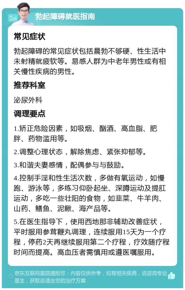 勃起障碍就医指南 常见症状 勃起障碍的常见症状包括晨勃不够硬、性生活中未射精就疲软等。易感人群为中老年男性或有相关慢性疾病的男性。 推荐科室 泌尿外科 调理要点 1.矫正危险因素，如吸烟、酗酒、高血脂、肥胖、药物滥用等。 2.调整心理状态，解除焦虑、紧张抑郁等。 3.和谐夫妻感情，配偶参与与鼓励。 4.控制手淫和性生活次数，多做有氧运动，如慢跑、游泳等，多练习仰卧起坐、深蹲运动及提肛运动，多吃一些壮阳的食物，如韭菜、牛羊肉、山药、鳝鱼、泥鳅、海产品等。 5.在医生指导下，使用西地那非辅助改善症状，平时服用参茸鞭丸调理，连续服用15天为一个疗程，停药2天再继续服用第二个疗程，疗效随疗程时间而提高。高血压者需慎用或遵医嘱服用。