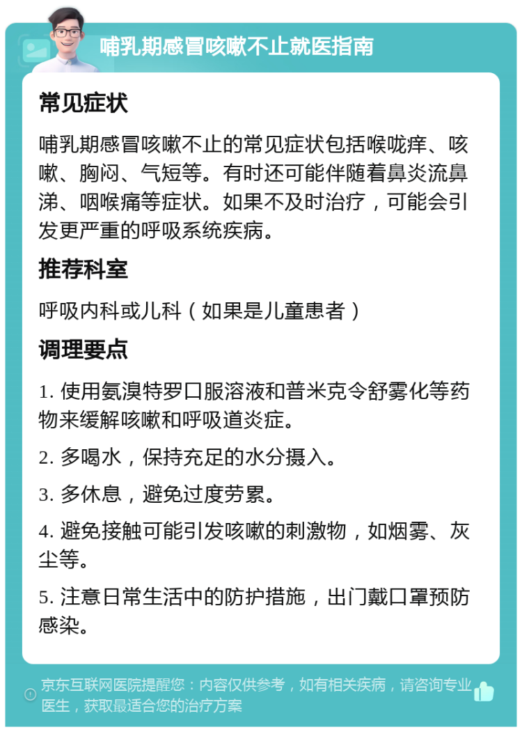 哺乳期感冒咳嗽不止就医指南 常见症状 哺乳期感冒咳嗽不止的常见症状包括喉咙痒、咳嗽、胸闷、气短等。有时还可能伴随着鼻炎流鼻涕、咽喉痛等症状。如果不及时治疗，可能会引发更严重的呼吸系统疾病。 推荐科室 呼吸内科或儿科（如果是儿童患者） 调理要点 1. 使用氨溴特罗口服溶液和普米克令舒雾化等药物来缓解咳嗽和呼吸道炎症。 2. 多喝水，保持充足的水分摄入。 3. 多休息，避免过度劳累。 4. 避免接触可能引发咳嗽的刺激物，如烟雾、灰尘等。 5. 注意日常生活中的防护措施，出门戴口罩预防感染。