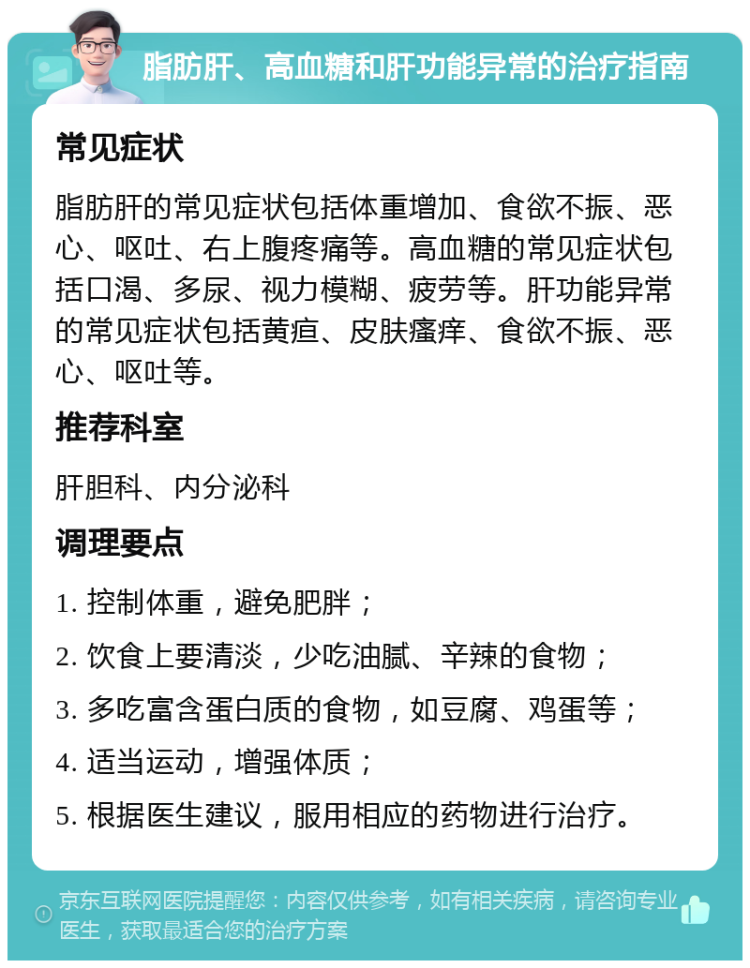 脂肪肝、高血糖和肝功能异常的治疗指南 常见症状 脂肪肝的常见症状包括体重增加、食欲不振、恶心、呕吐、右上腹疼痛等。高血糖的常见症状包括口渴、多尿、视力模糊、疲劳等。肝功能异常的常见症状包括黄疸、皮肤瘙痒、食欲不振、恶心、呕吐等。 推荐科室 肝胆科、内分泌科 调理要点 1. 控制体重，避免肥胖； 2. 饮食上要清淡，少吃油腻、辛辣的食物； 3. 多吃富含蛋白质的食物，如豆腐、鸡蛋等； 4. 适当运动，增强体质； 5. 根据医生建议，服用相应的药物进行治疗。