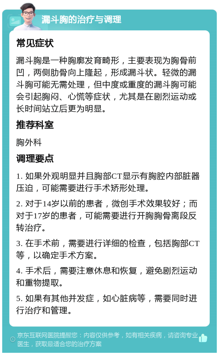 漏斗胸的治疗与调理 常见症状 漏斗胸是一种胸廓发育畸形，主要表现为胸骨前凹，两侧肋骨向上隆起，形成漏斗状。轻微的漏斗胸可能无需处理，但中度或重度的漏斗胸可能会引起胸闷、心慌等症状，尤其是在剧烈运动或长时间站立后更为明显。 推荐科室 胸外科 调理要点 1. 如果外观明显并且胸部CT显示有胸腔内部脏器压迫，可能需要进行手术矫形处理。 2. 对于14岁以前的患者，微创手术效果较好；而对于17岁的患者，可能需要进行开胸胸骨离段反转治疗。 3. 在手术前，需要进行详细的检查，包括胸部CT等，以确定手术方案。 4. 手术后，需要注意休息和恢复，避免剧烈运动和重物提取。 5. 如果有其他并发症，如心脏病等，需要同时进行治疗和管理。