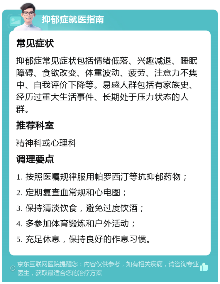 抑郁症就医指南 常见症状 抑郁症常见症状包括情绪低落、兴趣减退、睡眠障碍、食欲改变、体重波动、疲劳、注意力不集中、自我评价下降等。易感人群包括有家族史、经历过重大生活事件、长期处于压力状态的人群。 推荐科室 精神科或心理科 调理要点 1. 按照医嘱规律服用帕罗西汀等抗抑郁药物； 2. 定期复查血常规和心电图； 3. 保持清淡饮食，避免过度饮酒； 4. 多参加体育锻炼和户外活动； 5. 充足休息，保持良好的作息习惯。