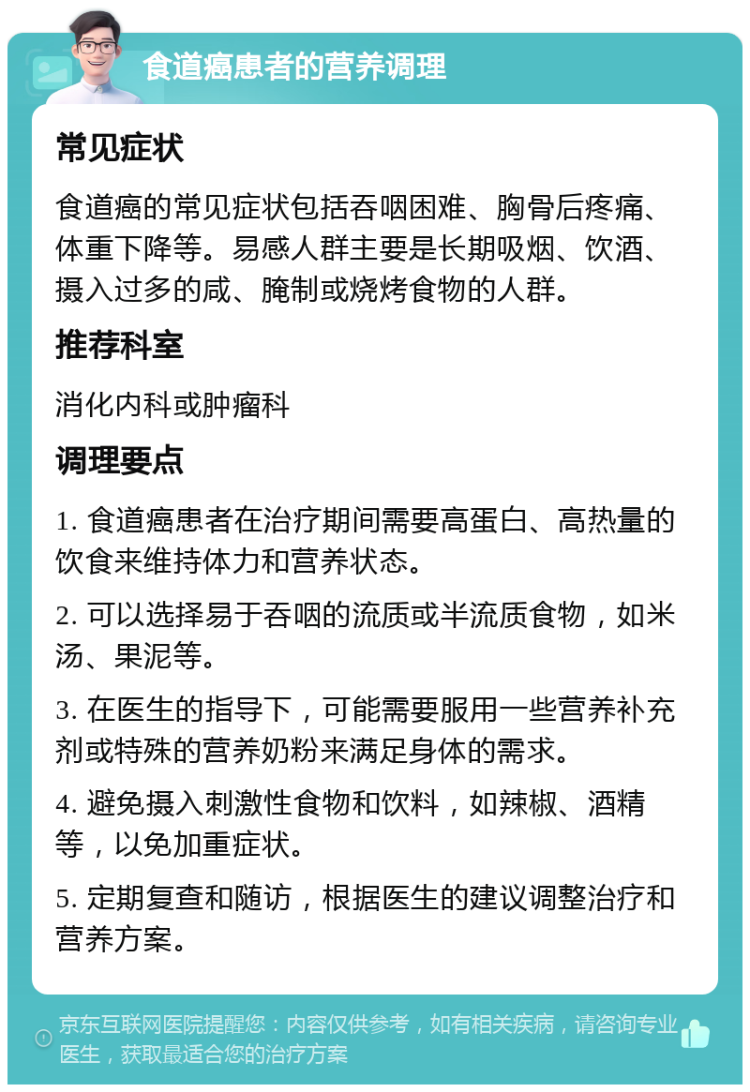 食道癌患者的营养调理 常见症状 食道癌的常见症状包括吞咽困难、胸骨后疼痛、体重下降等。易感人群主要是长期吸烟、饮酒、摄入过多的咸、腌制或烧烤食物的人群。 推荐科室 消化内科或肿瘤科 调理要点 1. 食道癌患者在治疗期间需要高蛋白、高热量的饮食来维持体力和营养状态。 2. 可以选择易于吞咽的流质或半流质食物，如米汤、果泥等。 3. 在医生的指导下，可能需要服用一些营养补充剂或特殊的营养奶粉来满足身体的需求。 4. 避免摄入刺激性食物和饮料，如辣椒、酒精等，以免加重症状。 5. 定期复查和随访，根据医生的建议调整治疗和营养方案。