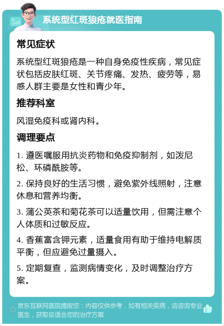 系统型红斑狼疮就医指南 常见症状 系统型红斑狼疮是一种自身免疫性疾病，常见症状包括皮肤红斑、关节疼痛、发热、疲劳等，易感人群主要是女性和青少年。 推荐科室 风湿免疫科或肾内科。 调理要点 1. 遵医嘱服用抗炎药物和免疫抑制剂，如泼尼松、环磷酰胺等。 2. 保持良好的生活习惯，避免紫外线照射，注意休息和营养均衡。 3. 蒲公英茶和菊花茶可以适量饮用，但需注意个人体质和过敏反应。 4. 香蕉富含钾元素，适量食用有助于维持电解质平衡，但应避免过量摄入。 5. 定期复查，监测病情变化，及时调整治疗方案。