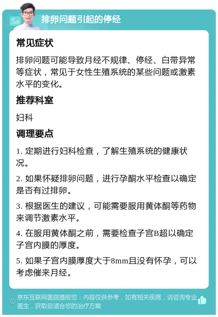 排卵问题引起的停经 常见症状 排卵问题可能导致月经不规律、停经、白带异常等症状，常见于女性生殖系统的某些问题或激素水平的变化。 推荐科室 妇科 调理要点 1. 定期进行妇科检查，了解生殖系统的健康状况。 2. 如果怀疑排卵问题，进行孕酮水平检查以确定是否有过排卵。 3. 根据医生的建议，可能需要服用黄体酮等药物来调节激素水平。 4. 在服用黄体酮之前，需要检查子宫B超以确定子宫内膜的厚度。 5. 如果子宫内膜厚度大于8mm且没有怀孕，可以考虑催来月经。