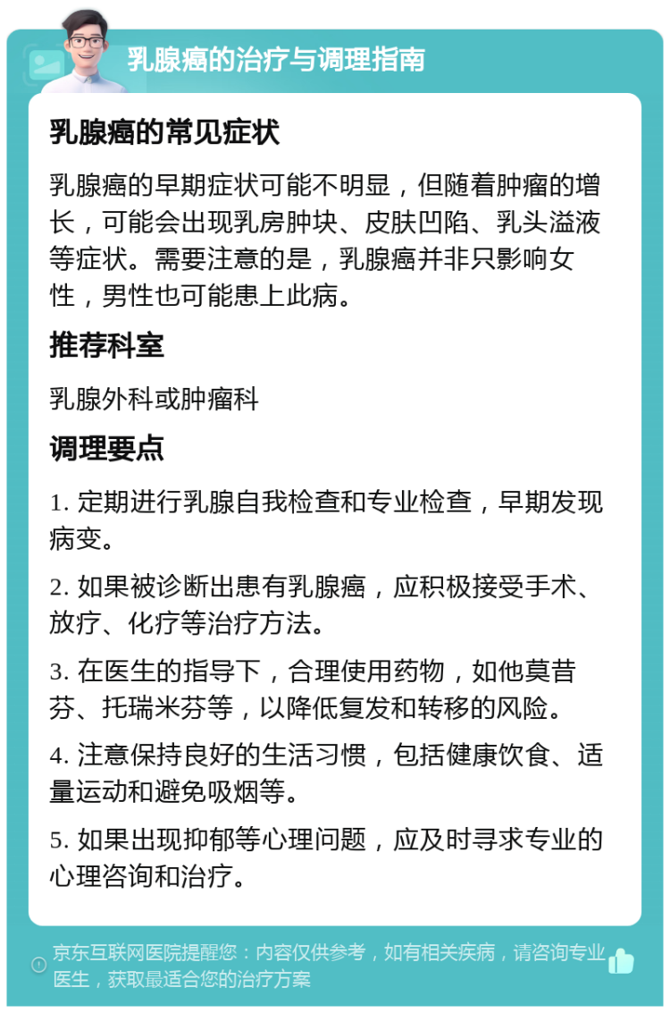 乳腺癌的治疗与调理指南 乳腺癌的常见症状 乳腺癌的早期症状可能不明显，但随着肿瘤的增长，可能会出现乳房肿块、皮肤凹陷、乳头溢液等症状。需要注意的是，乳腺癌并非只影响女性，男性也可能患上此病。 推荐科室 乳腺外科或肿瘤科 调理要点 1. 定期进行乳腺自我检查和专业检查，早期发现病变。 2. 如果被诊断出患有乳腺癌，应积极接受手术、放疗、化疗等治疗方法。 3. 在医生的指导下，合理使用药物，如他莫昔芬、托瑞米芬等，以降低复发和转移的风险。 4. 注意保持良好的生活习惯，包括健康饮食、适量运动和避免吸烟等。 5. 如果出现抑郁等心理问题，应及时寻求专业的心理咨询和治疗。