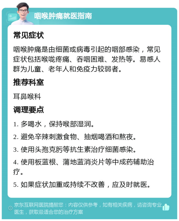 咽喉肿痛就医指南 常见症状 咽喉肿痛是由细菌或病毒引起的咽部感染，常见症状包括喉咙疼痛、吞咽困难、发热等。易感人群为儿童、老年人和免疫力较弱者。 推荐科室 耳鼻喉科 调理要点 1. 多喝水，保持喉部湿润。 2. 避免辛辣刺激食物、抽烟喝酒和熬夜。 3. 使用头孢克肟等抗生素治疗细菌感染。 4. 使用板蓝根、蒲地蓝消炎片等中成药辅助治疗。 5. 如果症状加重或持续不改善，应及时就医。