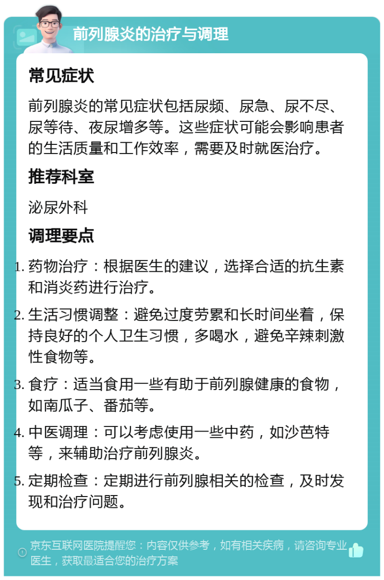 前列腺炎的治疗与调理 常见症状 前列腺炎的常见症状包括尿频、尿急、尿不尽、尿等待、夜尿增多等。这些症状可能会影响患者的生活质量和工作效率，需要及时就医治疗。 推荐科室 泌尿外科 调理要点 药物治疗：根据医生的建议，选择合适的抗生素和消炎药进行治疗。 生活习惯调整：避免过度劳累和长时间坐着，保持良好的个人卫生习惯，多喝水，避免辛辣刺激性食物等。 食疗：适当食用一些有助于前列腺健康的食物，如南瓜子、番茄等。 中医调理：可以考虑使用一些中药，如沙芭特等，来辅助治疗前列腺炎。 定期检查：定期进行前列腺相关的检查，及时发现和治疗问题。