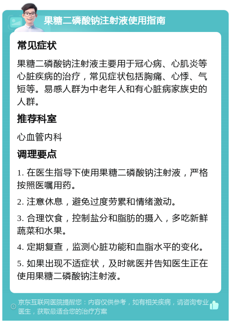 果糖二磷酸钠注射液使用指南 常见症状 果糖二磷酸钠注射液主要用于冠心病、心肌炎等心脏疾病的治疗，常见症状包括胸痛、心悸、气短等。易感人群为中老年人和有心脏病家族史的人群。 推荐科室 心血管内科 调理要点 1. 在医生指导下使用果糖二磷酸钠注射液，严格按照医嘱用药。 2. 注意休息，避免过度劳累和情绪激动。 3. 合理饮食，控制盐分和脂肪的摄入，多吃新鲜蔬菜和水果。 4. 定期复查，监测心脏功能和血脂水平的变化。 5. 如果出现不适症状，及时就医并告知医生正在使用果糖二磷酸钠注射液。