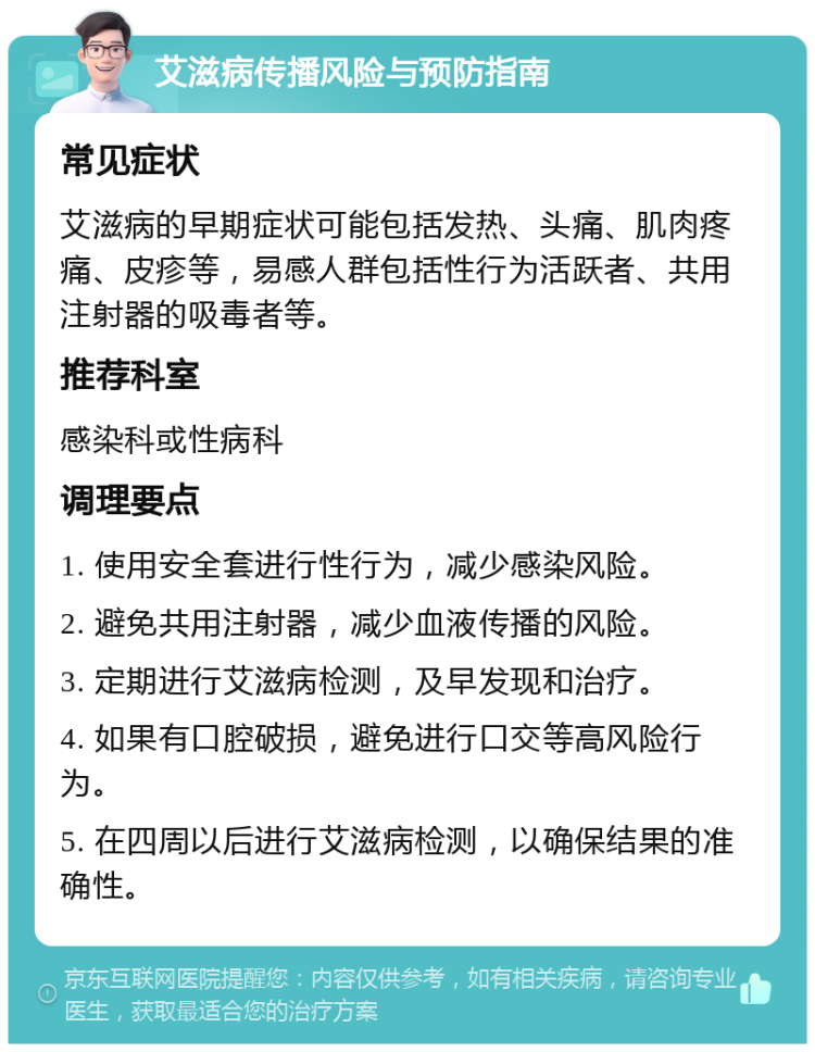 艾滋病传播风险与预防指南 常见症状 艾滋病的早期症状可能包括发热、头痛、肌肉疼痛、皮疹等，易感人群包括性行为活跃者、共用注射器的吸毒者等。 推荐科室 感染科或性病科 调理要点 1. 使用安全套进行性行为，减少感染风险。 2. 避免共用注射器，减少血液传播的风险。 3. 定期进行艾滋病检测，及早发现和治疗。 4. 如果有口腔破损，避免进行口交等高风险行为。 5. 在四周以后进行艾滋病检测，以确保结果的准确性。