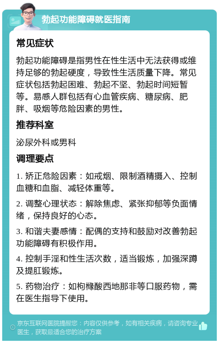 勃起功能障碍就医指南 常见症状 勃起功能障碍是指男性在性生活中无法获得或维持足够的勃起硬度，导致性生活质量下降。常见症状包括勃起困难、勃起不坚、勃起时间短暂等。易感人群包括有心血管疾病、糖尿病、肥胖、吸烟等危险因素的男性。 推荐科室 泌尿外科或男科 调理要点 1. 矫正危险因素：如戒烟、限制酒精摄入、控制血糖和血脂、减轻体重等。 2. 调整心理状态：解除焦虑、紧张抑郁等负面情绪，保持良好的心态。 3. 和谐夫妻感情：配偶的支持和鼓励对改善勃起功能障碍有积极作用。 4. 控制手淫和性生活次数，适当锻炼，加强深蹲及提肛锻炼。 5. 药物治疗：如枸橼酸西地那非等口服药物，需在医生指导下使用。