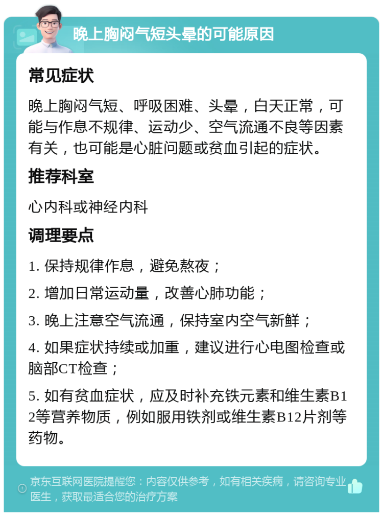 晚上胸闷气短头晕的可能原因 常见症状 晚上胸闷气短、呼吸困难、头晕，白天正常，可能与作息不规律、运动少、空气流通不良等因素有关，也可能是心脏问题或贫血引起的症状。 推荐科室 心内科或神经内科 调理要点 1. 保持规律作息，避免熬夜； 2. 增加日常运动量，改善心肺功能； 3. 晚上注意空气流通，保持室内空气新鲜； 4. 如果症状持续或加重，建议进行心电图检查或脑部CT检查； 5. 如有贫血症状，应及时补充铁元素和维生素B12等营养物质，例如服用铁剂或维生素B12片剂等药物。