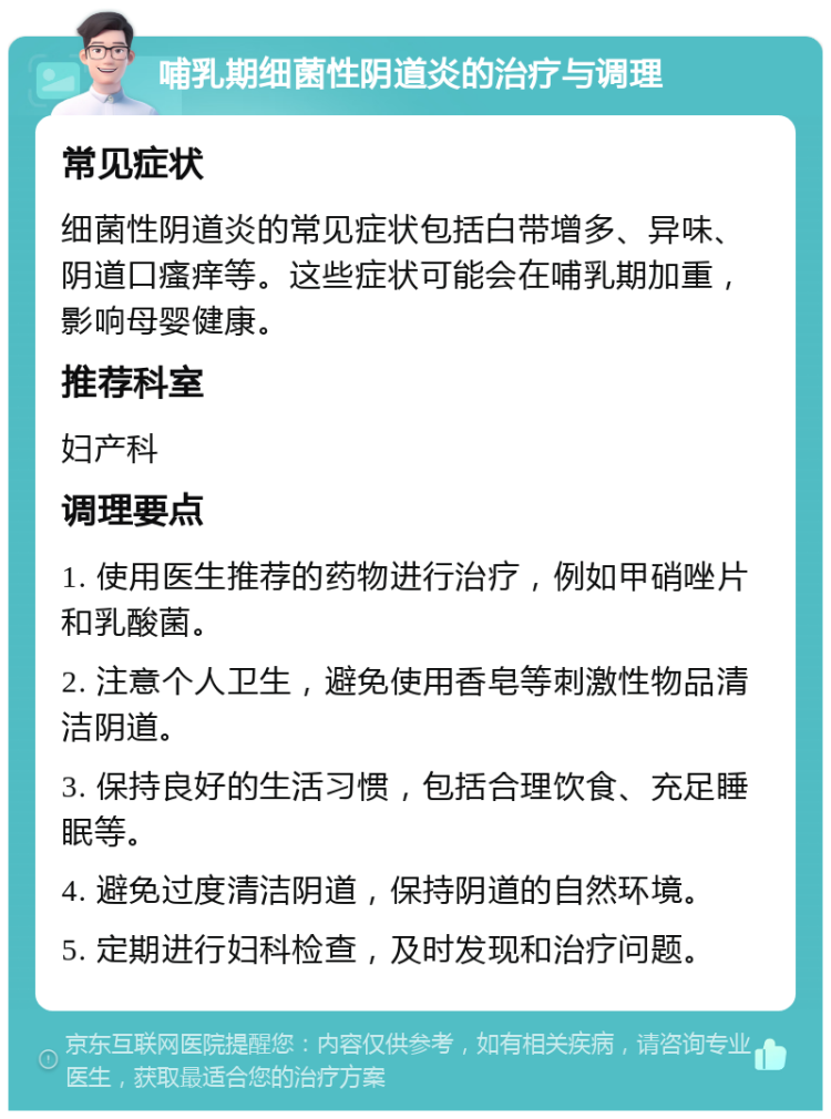 哺乳期细菌性阴道炎的治疗与调理 常见症状 细菌性阴道炎的常见症状包括白带增多、异味、阴道口瘙痒等。这些症状可能会在哺乳期加重，影响母婴健康。 推荐科室 妇产科 调理要点 1. 使用医生推荐的药物进行治疗，例如甲硝唑片和乳酸菌。 2. 注意个人卫生，避免使用香皂等刺激性物品清洁阴道。 3. 保持良好的生活习惯，包括合理饮食、充足睡眠等。 4. 避免过度清洁阴道，保持阴道的自然环境。 5. 定期进行妇科检查，及时发现和治疗问题。