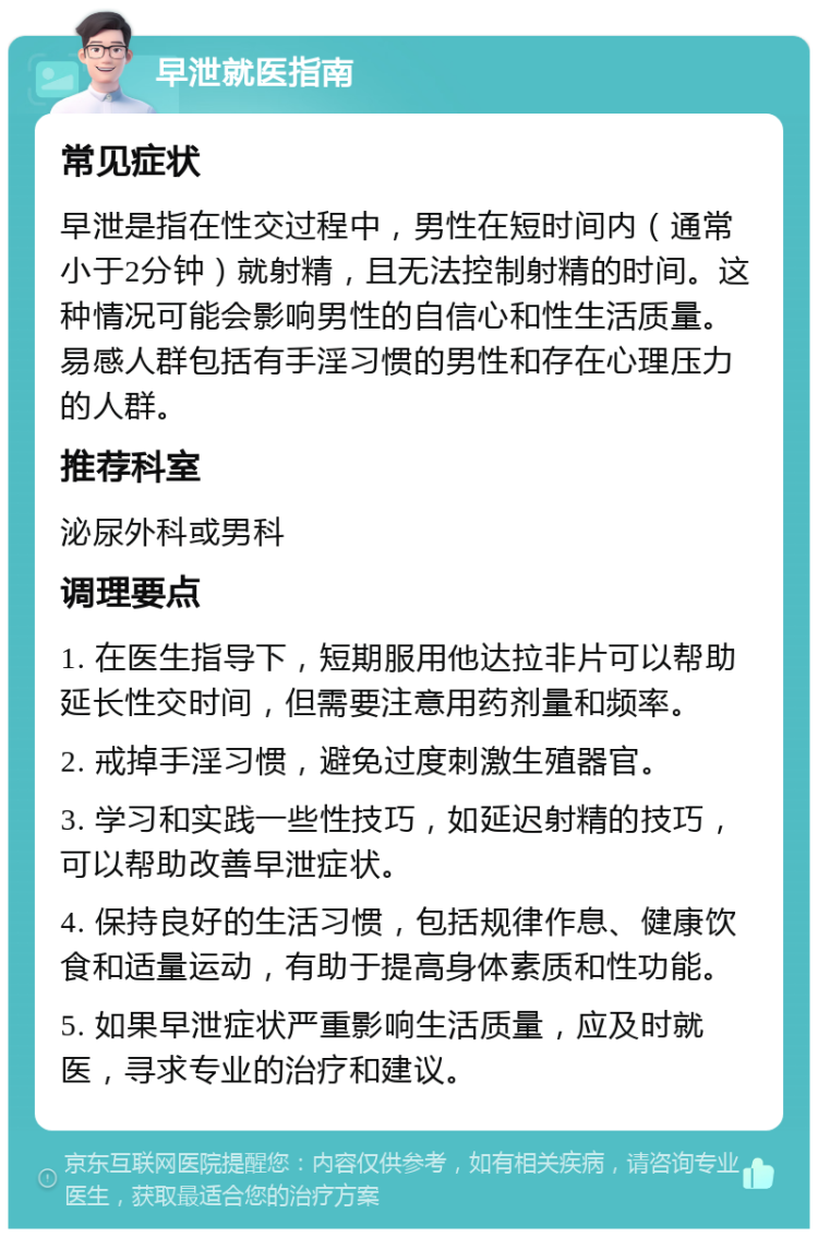 早泄就医指南 常见症状 早泄是指在性交过程中，男性在短时间内（通常小于2分钟）就射精，且无法控制射精的时间。这种情况可能会影响男性的自信心和性生活质量。易感人群包括有手淫习惯的男性和存在心理压力的人群。 推荐科室 泌尿外科或男科 调理要点 1. 在医生指导下，短期服用他达拉非片可以帮助延长性交时间，但需要注意用药剂量和频率。 2. 戒掉手淫习惯，避免过度刺激生殖器官。 3. 学习和实践一些性技巧，如延迟射精的技巧，可以帮助改善早泄症状。 4. 保持良好的生活习惯，包括规律作息、健康饮食和适量运动，有助于提高身体素质和性功能。 5. 如果早泄症状严重影响生活质量，应及时就医，寻求专业的治疗和建议。