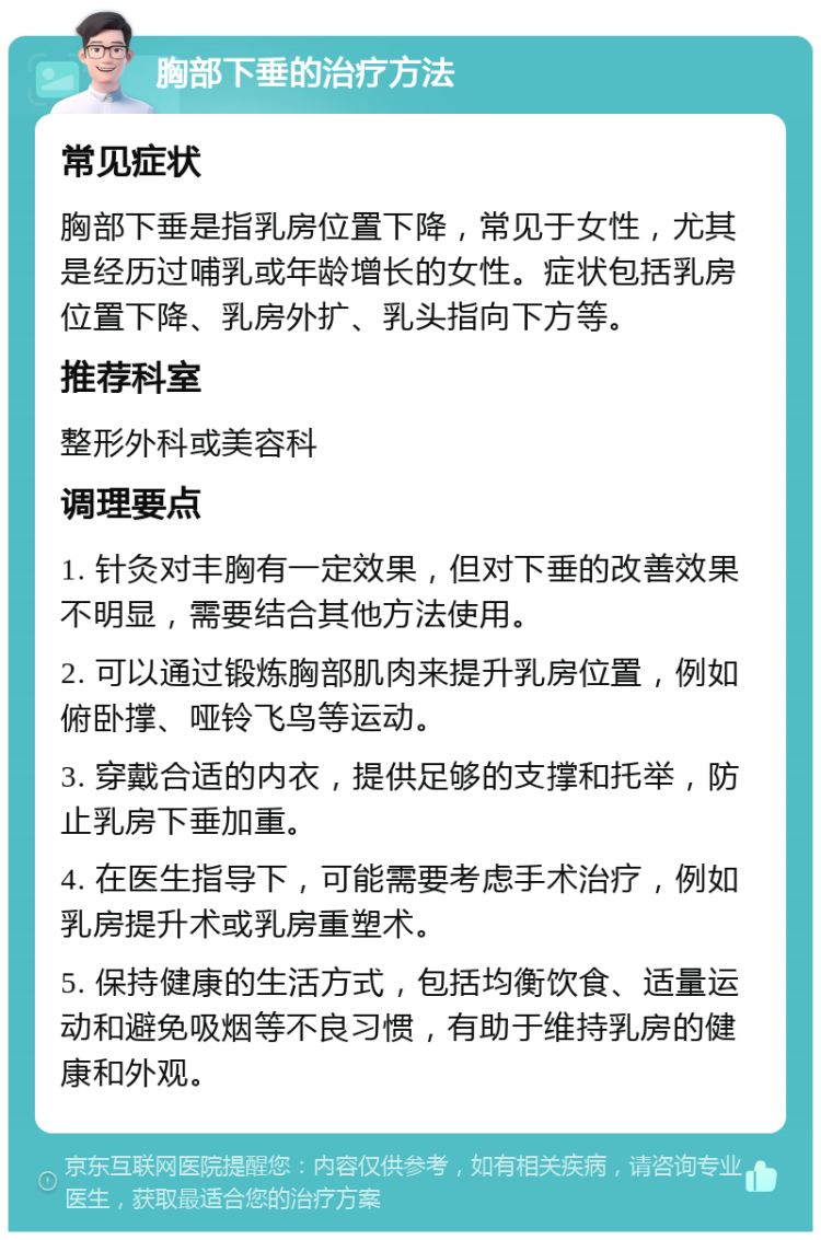 胸部下垂的治疗方法 常见症状 胸部下垂是指乳房位置下降，常见于女性，尤其是经历过哺乳或年龄增长的女性。症状包括乳房位置下降、乳房外扩、乳头指向下方等。 推荐科室 整形外科或美容科 调理要点 1. 针灸对丰胸有一定效果，但对下垂的改善效果不明显，需要结合其他方法使用。 2. 可以通过锻炼胸部肌肉来提升乳房位置，例如俯卧撑、哑铃飞鸟等运动。 3. 穿戴合适的内衣，提供足够的支撑和托举，防止乳房下垂加重。 4. 在医生指导下，可能需要考虑手术治疗，例如乳房提升术或乳房重塑术。 5. 保持健康的生活方式，包括均衡饮食、适量运动和避免吸烟等不良习惯，有助于维持乳房的健康和外观。