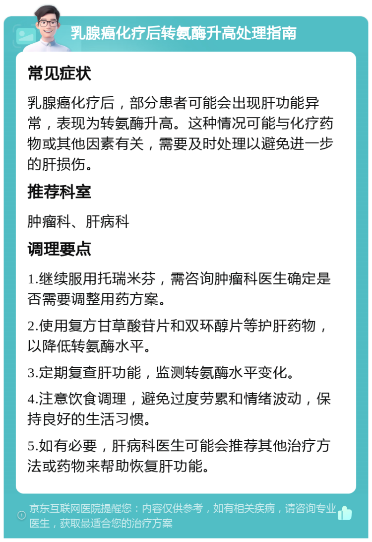 乳腺癌化疗后转氨酶升高处理指南 常见症状 乳腺癌化疗后，部分患者可能会出现肝功能异常，表现为转氨酶升高。这种情况可能与化疗药物或其他因素有关，需要及时处理以避免进一步的肝损伤。 推荐科室 肿瘤科、肝病科 调理要点 1.继续服用托瑞米芬，需咨询肿瘤科医生确定是否需要调整用药方案。 2.使用复方甘草酸苷片和双环醇片等护肝药物，以降低转氨酶水平。 3.定期复查肝功能，监测转氨酶水平变化。 4.注意饮食调理，避免过度劳累和情绪波动，保持良好的生活习惯。 5.如有必要，肝病科医生可能会推荐其他治疗方法或药物来帮助恢复肝功能。