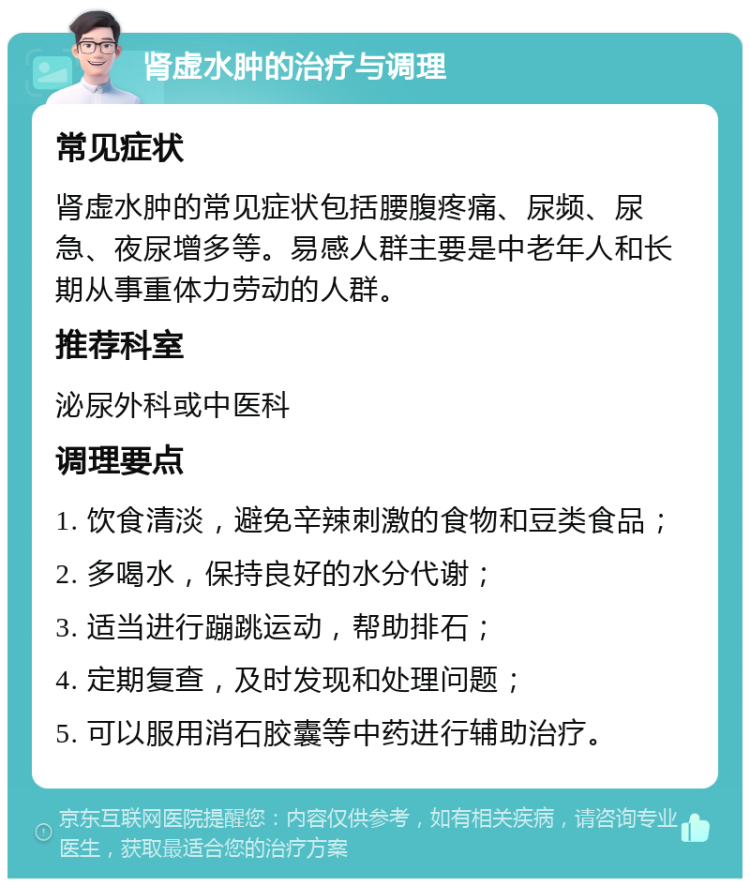 肾虚水肿的治疗与调理 常见症状 肾虚水肿的常见症状包括腰腹疼痛、尿频、尿急、夜尿增多等。易感人群主要是中老年人和长期从事重体力劳动的人群。 推荐科室 泌尿外科或中医科 调理要点 1. 饮食清淡，避免辛辣刺激的食物和豆类食品； 2. 多喝水，保持良好的水分代谢； 3. 适当进行蹦跳运动，帮助排石； 4. 定期复查，及时发现和处理问题； 5. 可以服用消石胶囊等中药进行辅助治疗。