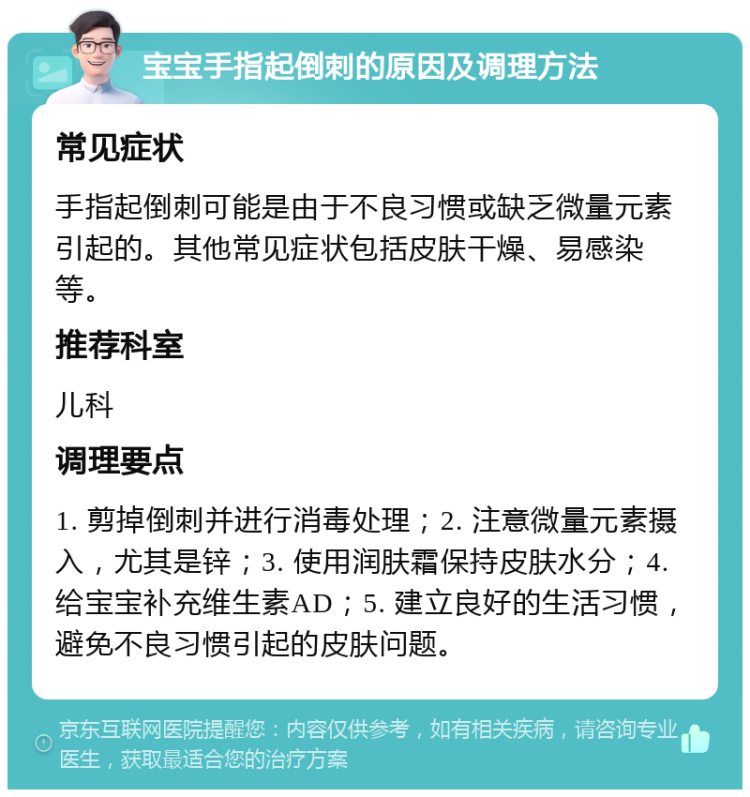 宝宝手指起倒刺的原因及调理方法 常见症状 手指起倒刺可能是由于不良习惯或缺乏微量元素引起的。其他常见症状包括皮肤干燥、易感染等。 推荐科室 儿科 调理要点 1. 剪掉倒刺并进行消毒处理；2. 注意微量元素摄入，尤其是锌；3. 使用润肤霜保持皮肤水分；4. 给宝宝补充维生素AD；5. 建立良好的生活习惯，避免不良习惯引起的皮肤问题。