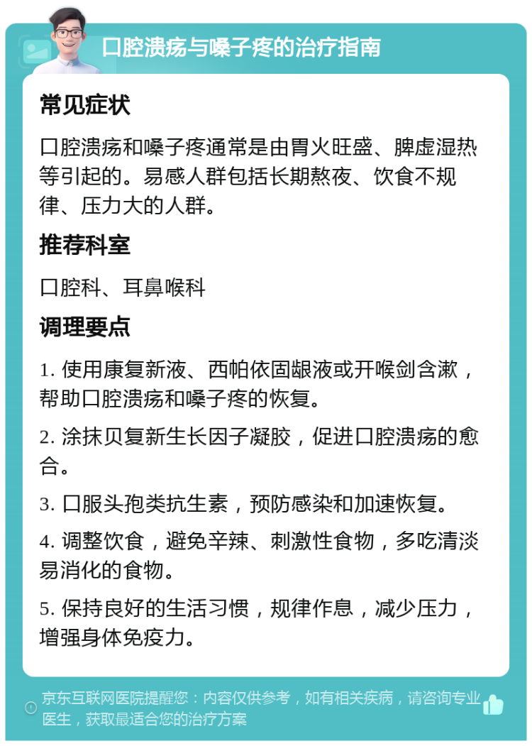 口腔溃疡与嗓子疼的治疗指南 常见症状 口腔溃疡和嗓子疼通常是由胃火旺盛、脾虚湿热等引起的。易感人群包括长期熬夜、饮食不规律、压力大的人群。 推荐科室 口腔科、耳鼻喉科 调理要点 1. 使用康复新液、西帕依固龈液或开喉剑含漱，帮助口腔溃疡和嗓子疼的恢复。 2. 涂抹贝复新生长因子凝胶，促进口腔溃疡的愈合。 3. 口服头孢类抗生素，预防感染和加速恢复。 4. 调整饮食，避免辛辣、刺激性食物，多吃清淡易消化的食物。 5. 保持良好的生活习惯，规律作息，减少压力，增强身体免疫力。