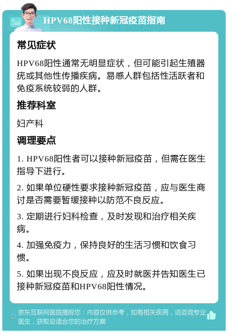 HPV68阳性接种新冠疫苗指南 常见症状 HPV68阳性通常无明显症状，但可能引起生殖器疣或其他性传播疾病。易感人群包括性活跃者和免疫系统较弱的人群。 推荐科室 妇产科 调理要点 1. HPV68阳性者可以接种新冠疫苗，但需在医生指导下进行。 2. 如果单位硬性要求接种新冠疫苗，应与医生商讨是否需要暂缓接种以防范不良反应。 3. 定期进行妇科检查，及时发现和治疗相关疾病。 4. 加强免疫力，保持良好的生活习惯和饮食习惯。 5. 如果出现不良反应，应及时就医并告知医生已接种新冠疫苗和HPV68阳性情况。