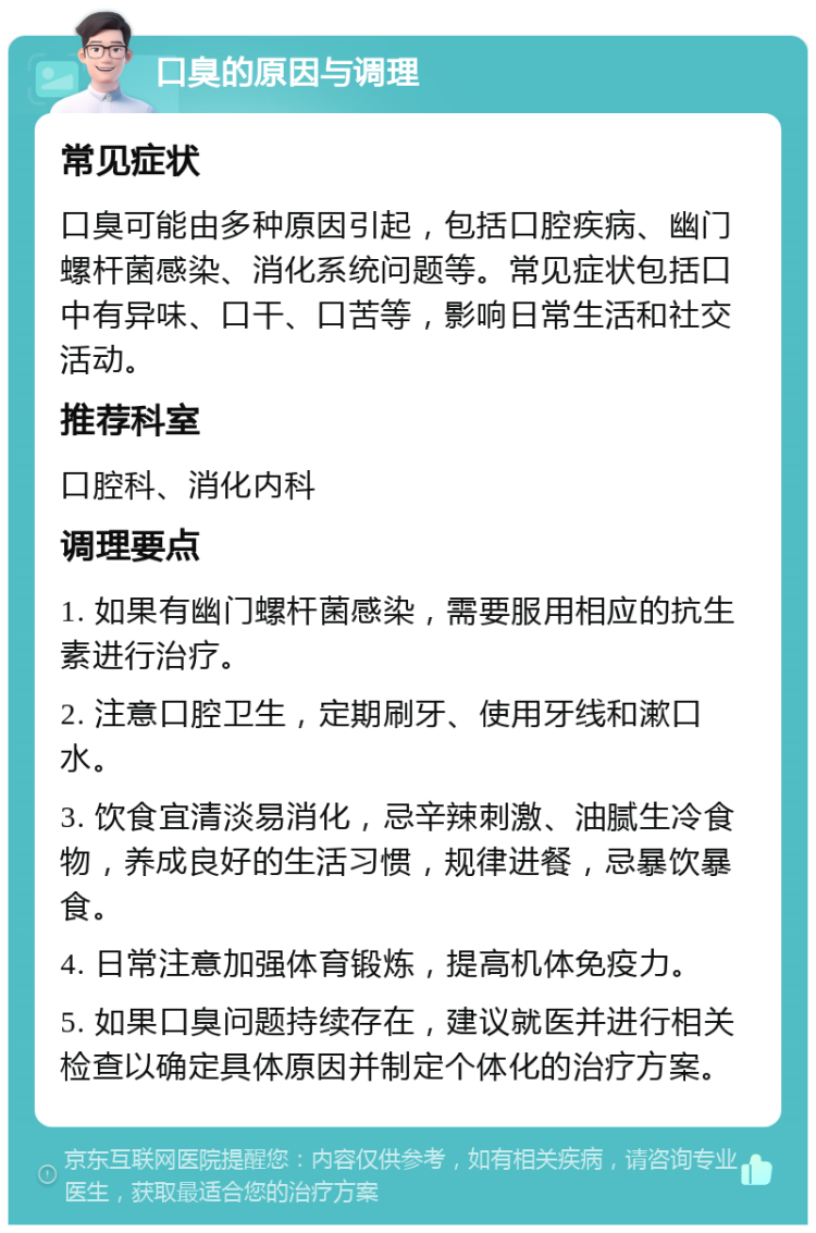 口臭的原因与调理 常见症状 口臭可能由多种原因引起，包括口腔疾病、幽门螺杆菌感染、消化系统问题等。常见症状包括口中有异味、口干、口苦等，影响日常生活和社交活动。 推荐科室 口腔科、消化内科 调理要点 1. 如果有幽门螺杆菌感染，需要服用相应的抗生素进行治疗。 2. 注意口腔卫生，定期刷牙、使用牙线和漱口水。 3. 饮食宜清淡易消化，忌辛辣刺激、油腻生冷食物，养成良好的生活习惯，规律进餐，忌暴饮暴食。 4. 日常注意加强体育锻炼，提高机体免疫力。 5. 如果口臭问题持续存在，建议就医并进行相关检查以确定具体原因并制定个体化的治疗方案。