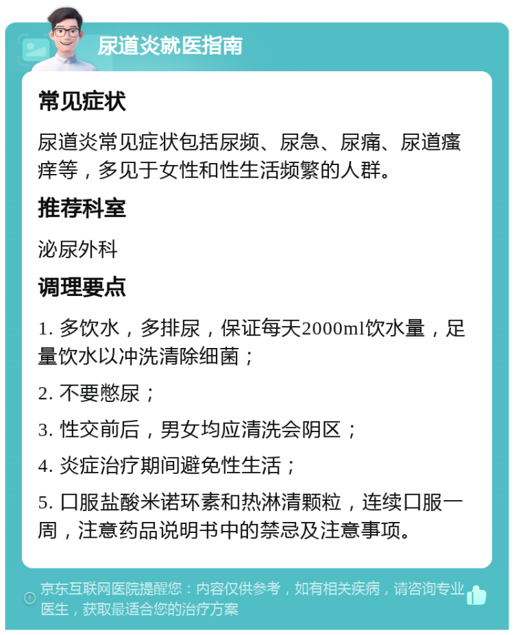 尿道炎就医指南 常见症状 尿道炎常见症状包括尿频、尿急、尿痛、尿道瘙痒等，多见于女性和性生活频繁的人群。 推荐科室 泌尿外科 调理要点 1. 多饮水，多排尿，保证每天2000ml饮水量，足量饮水以冲洗清除细菌； 2. 不要憋尿； 3. 性交前后，男女均应清洗会阴区； 4. 炎症治疗期间避免性生活； 5. 口服盐酸米诺环素和热淋清颗粒，连续口服一周，注意药品说明书中的禁忌及注意事项。