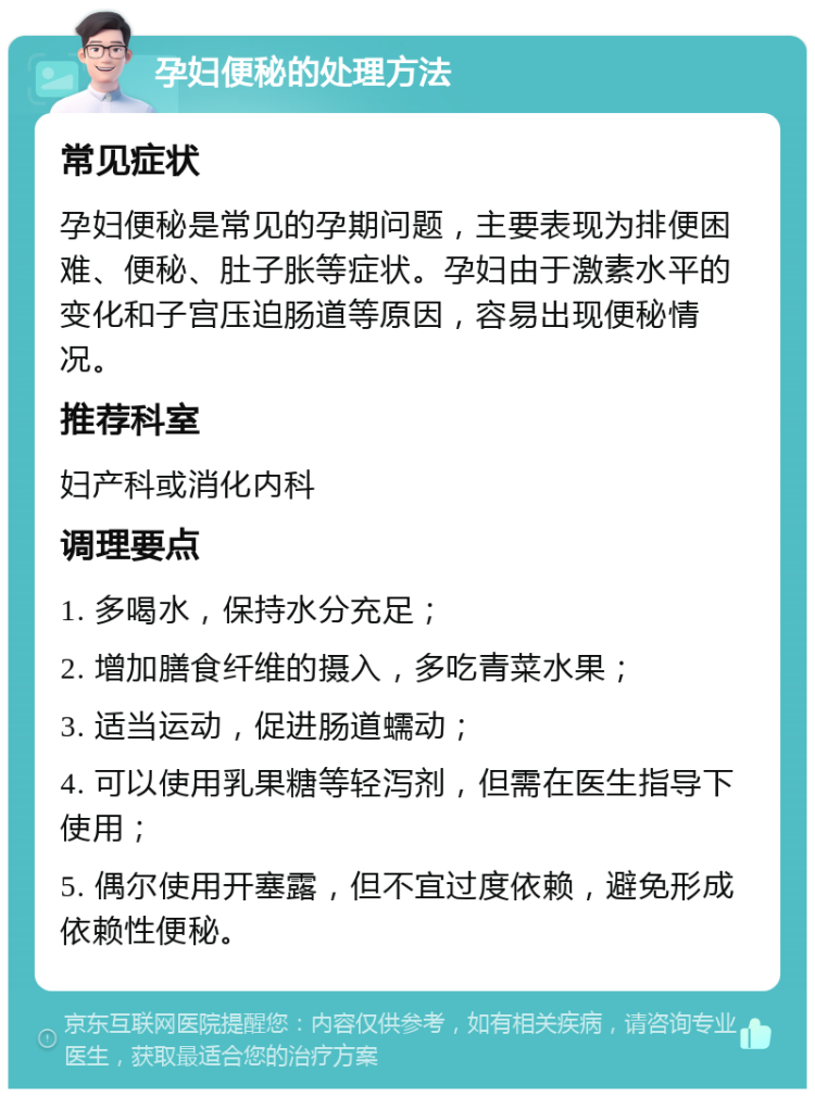 孕妇便秘的处理方法 常见症状 孕妇便秘是常见的孕期问题，主要表现为排便困难、便秘、肚子胀等症状。孕妇由于激素水平的变化和子宫压迫肠道等原因，容易出现便秘情况。 推荐科室 妇产科或消化内科 调理要点 1. 多喝水，保持水分充足； 2. 增加膳食纤维的摄入，多吃青菜水果； 3. 适当运动，促进肠道蠕动； 4. 可以使用乳果糖等轻泻剂，但需在医生指导下使用； 5. 偶尔使用开塞露，但不宜过度依赖，避免形成依赖性便秘。