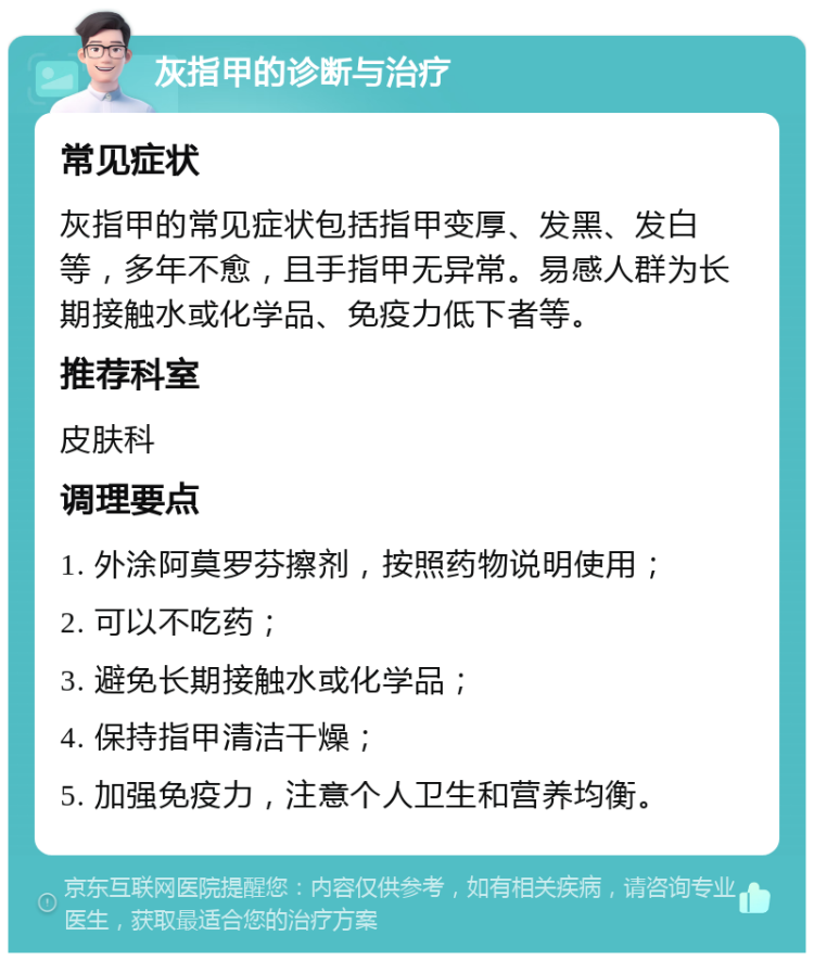 灰指甲的诊断与治疗 常见症状 灰指甲的常见症状包括指甲变厚、发黑、发白等，多年不愈，且手指甲无异常。易感人群为长期接触水或化学品、免疫力低下者等。 推荐科室 皮肤科 调理要点 1. 外涂阿莫罗芬擦剂，按照药物说明使用； 2. 可以不吃药； 3. 避免长期接触水或化学品； 4. 保持指甲清洁干燥； 5. 加强免疫力，注意个人卫生和营养均衡。