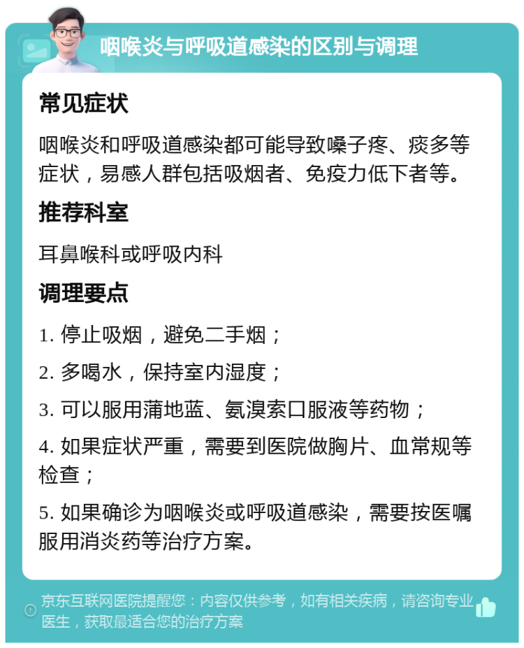 咽喉炎与呼吸道感染的区别与调理 常见症状 咽喉炎和呼吸道感染都可能导致嗓子疼、痰多等症状，易感人群包括吸烟者、免疫力低下者等。 推荐科室 耳鼻喉科或呼吸内科 调理要点 1. 停止吸烟，避免二手烟； 2. 多喝水，保持室内湿度； 3. 可以服用蒲地蓝、氨溴索口服液等药物； 4. 如果症状严重，需要到医院做胸片、血常规等检查； 5. 如果确诊为咽喉炎或呼吸道感染，需要按医嘱服用消炎药等治疗方案。