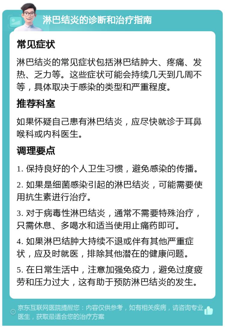 淋巴结炎的诊断和治疗指南 常见症状 淋巴结炎的常见症状包括淋巴结肿大、疼痛、发热、乏力等。这些症状可能会持续几天到几周不等，具体取决于感染的类型和严重程度。 推荐科室 如果怀疑自己患有淋巴结炎，应尽快就诊于耳鼻喉科或内科医生。 调理要点 1. 保持良好的个人卫生习惯，避免感染的传播。 2. 如果是细菌感染引起的淋巴结炎，可能需要使用抗生素进行治疗。 3. 对于病毒性淋巴结炎，通常不需要特殊治疗，只需休息、多喝水和适当使用止痛药即可。 4. 如果淋巴结肿大持续不退或伴有其他严重症状，应及时就医，排除其他潜在的健康问题。 5. 在日常生活中，注意加强免疫力，避免过度疲劳和压力过大，这有助于预防淋巴结炎的发生。