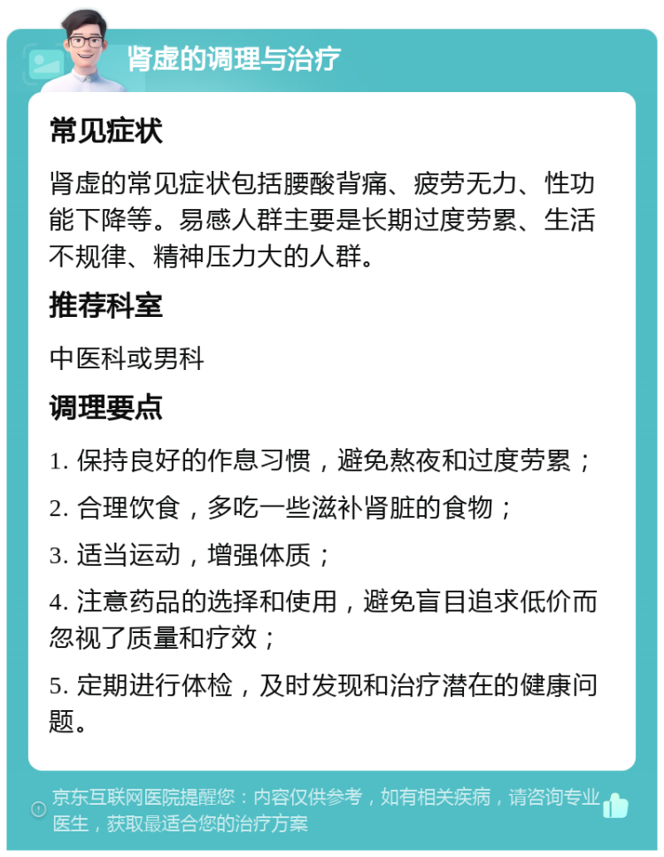 肾虚的调理与治疗 常见症状 肾虚的常见症状包括腰酸背痛、疲劳无力、性功能下降等。易感人群主要是长期过度劳累、生活不规律、精神压力大的人群。 推荐科室 中医科或男科 调理要点 1. 保持良好的作息习惯，避免熬夜和过度劳累； 2. 合理饮食，多吃一些滋补肾脏的食物； 3. 适当运动，增强体质； 4. 注意药品的选择和使用，避免盲目追求低价而忽视了质量和疗效； 5. 定期进行体检，及时发现和治疗潜在的健康问题。