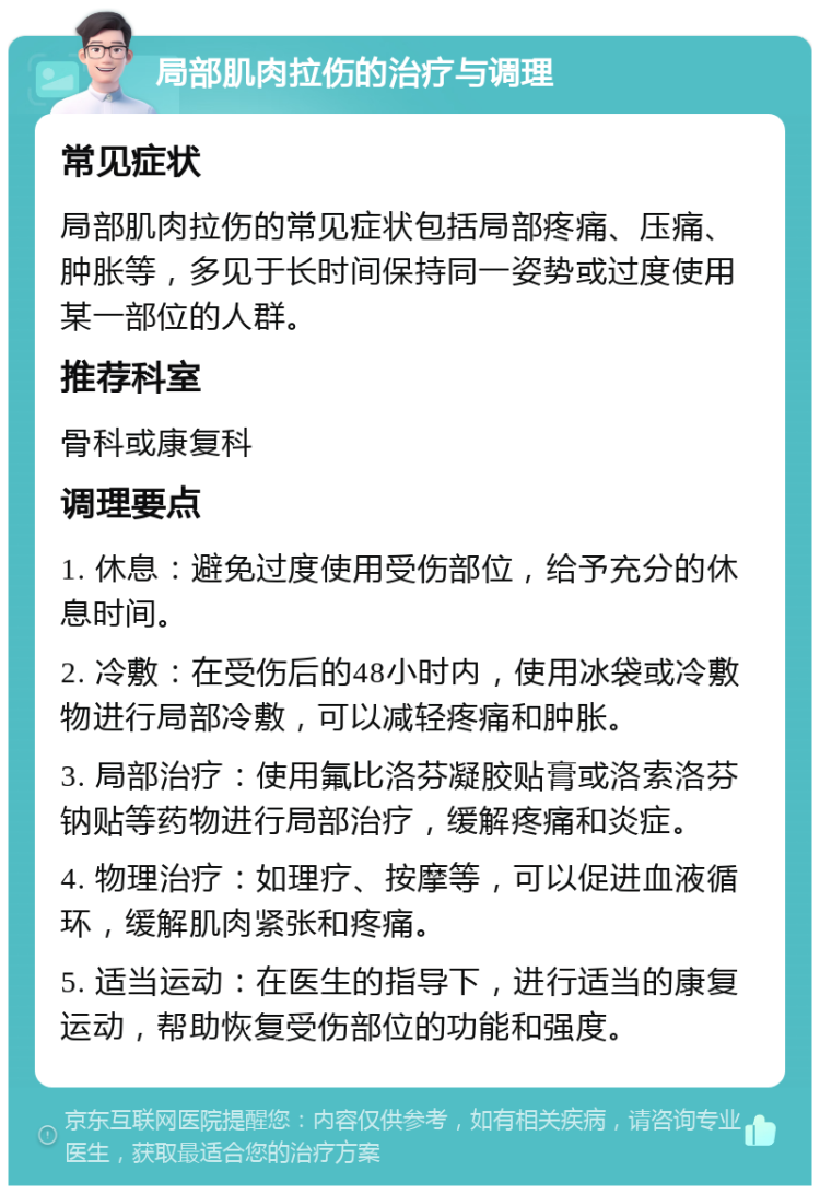 局部肌肉拉伤的治疗与调理 常见症状 局部肌肉拉伤的常见症状包括局部疼痛、压痛、肿胀等，多见于长时间保持同一姿势或过度使用某一部位的人群。 推荐科室 骨科或康复科 调理要点 1. 休息：避免过度使用受伤部位，给予充分的休息时间。 2. 冷敷：在受伤后的48小时内，使用冰袋或冷敷物进行局部冷敷，可以减轻疼痛和肿胀。 3. 局部治疗：使用氟比洛芬凝胶贴膏或洛索洛芬钠贴等药物进行局部治疗，缓解疼痛和炎症。 4. 物理治疗：如理疗、按摩等，可以促进血液循环，缓解肌肉紧张和疼痛。 5. 适当运动：在医生的指导下，进行适当的康复运动，帮助恢复受伤部位的功能和强度。