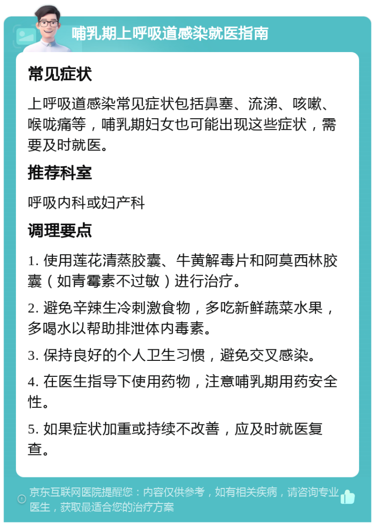 哺乳期上呼吸道感染就医指南 常见症状 上呼吸道感染常见症状包括鼻塞、流涕、咳嗽、喉咙痛等，哺乳期妇女也可能出现这些症状，需要及时就医。 推荐科室 呼吸内科或妇产科 调理要点 1. 使用莲花清蒸胶囊、牛黄解毒片和阿莫西林胶囊（如青霉素不过敏）进行治疗。 2. 避免辛辣生冷刺激食物，多吃新鲜蔬菜水果，多喝水以帮助排泄体内毒素。 3. 保持良好的个人卫生习惯，避免交叉感染。 4. 在医生指导下使用药物，注意哺乳期用药安全性。 5. 如果症状加重或持续不改善，应及时就医复查。