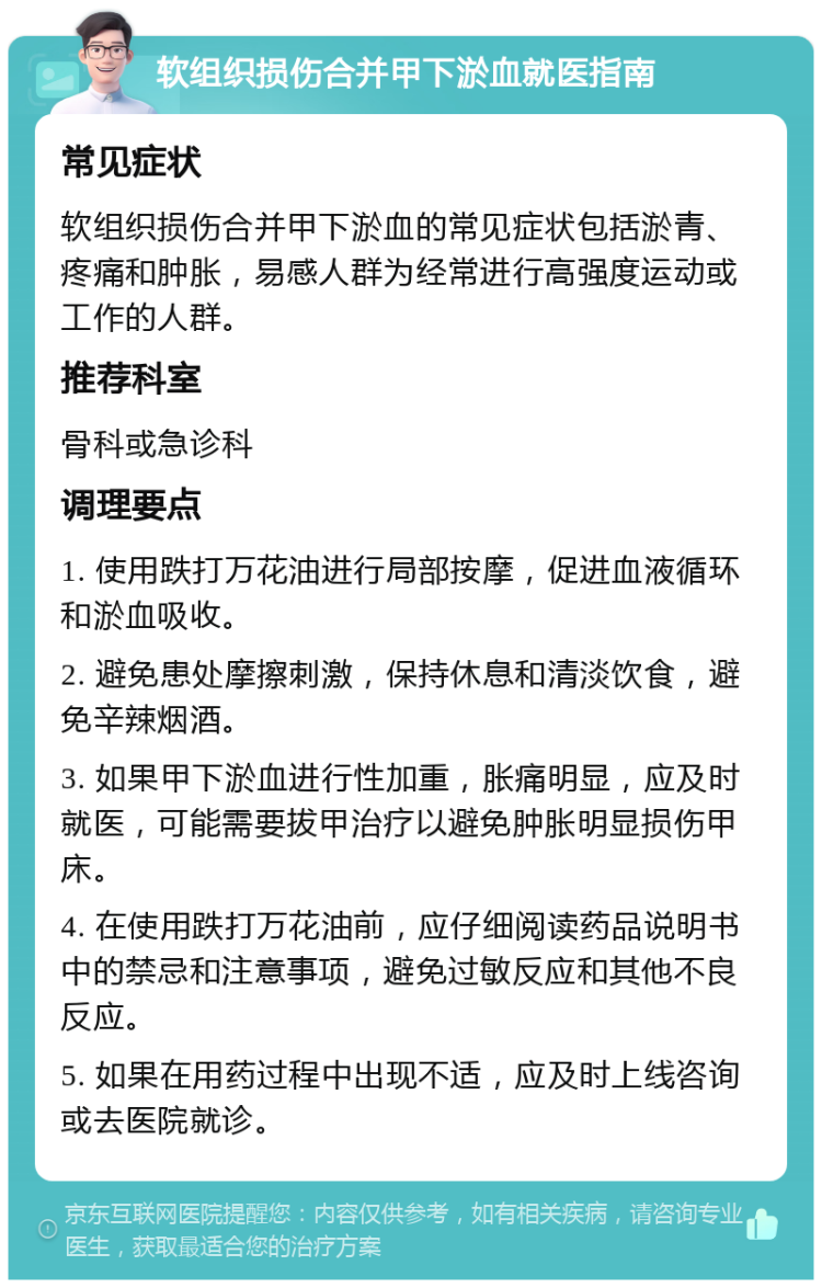 软组织损伤合并甲下淤血就医指南 常见症状 软组织损伤合并甲下淤血的常见症状包括淤青、疼痛和肿胀，易感人群为经常进行高强度运动或工作的人群。 推荐科室 骨科或急诊科 调理要点 1. 使用跌打万花油进行局部按摩，促进血液循环和淤血吸收。 2. 避免患处摩擦刺激，保持休息和清淡饮食，避免辛辣烟酒。 3. 如果甲下淤血进行性加重，胀痛明显，应及时就医，可能需要拔甲治疗以避免肿胀明显损伤甲床。 4. 在使用跌打万花油前，应仔细阅读药品说明书中的禁忌和注意事项，避免过敏反应和其他不良反应。 5. 如果在用药过程中出现不适，应及时上线咨询或去医院就诊。