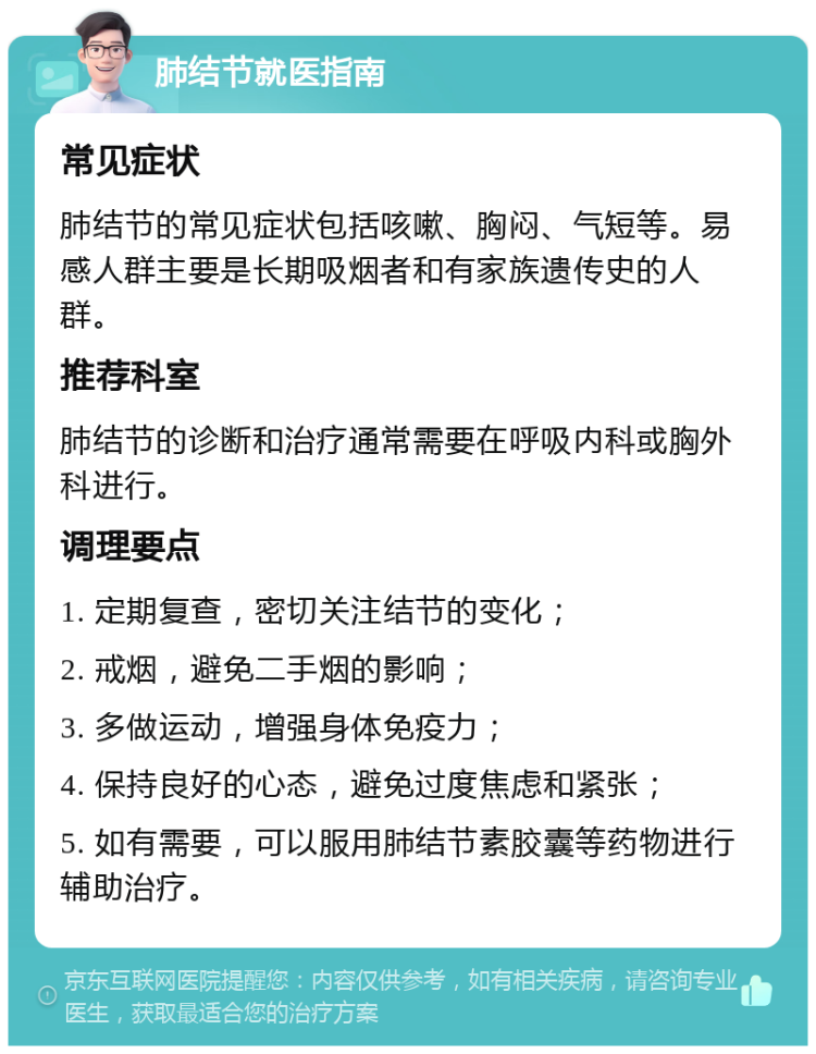 肺结节就医指南 常见症状 肺结节的常见症状包括咳嗽、胸闷、气短等。易感人群主要是长期吸烟者和有家族遗传史的人群。 推荐科室 肺结节的诊断和治疗通常需要在呼吸内科或胸外科进行。 调理要点 1. 定期复查，密切关注结节的变化； 2. 戒烟，避免二手烟的影响； 3. 多做运动，增强身体免疫力； 4. 保持良好的心态，避免过度焦虑和紧张； 5. 如有需要，可以服用肺结节素胶囊等药物进行辅助治疗。