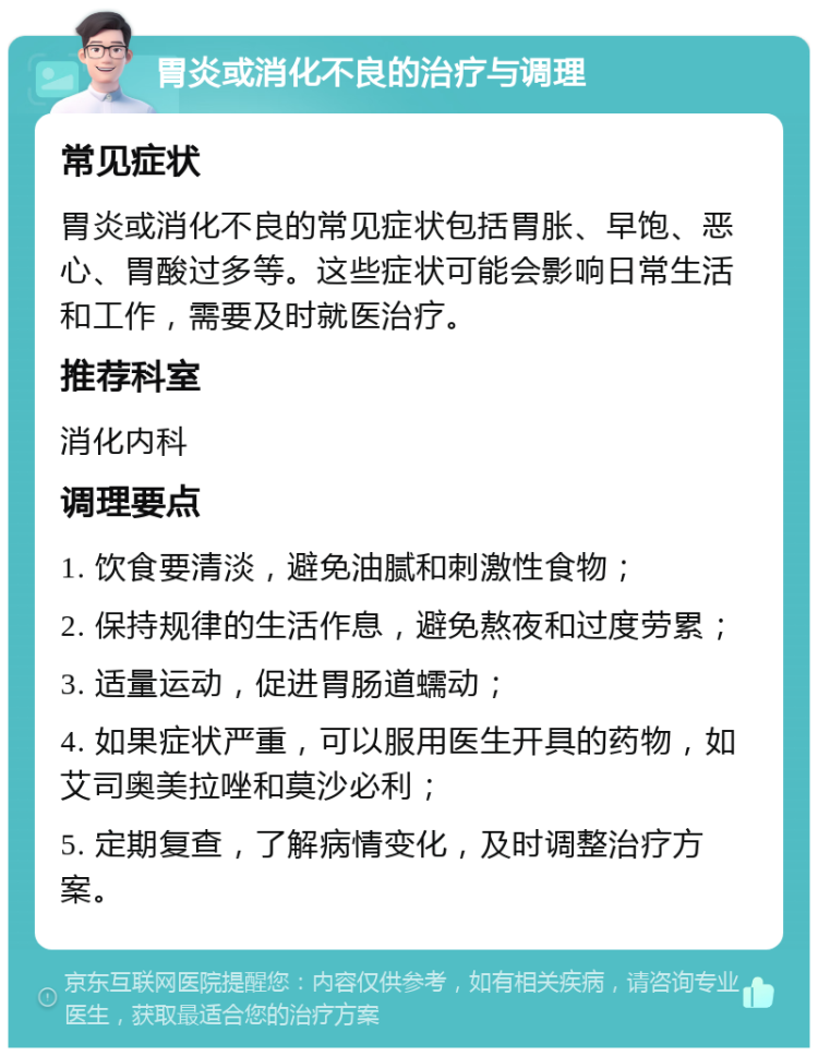 胃炎或消化不良的治疗与调理 常见症状 胃炎或消化不良的常见症状包括胃胀、早饱、恶心、胃酸过多等。这些症状可能会影响日常生活和工作，需要及时就医治疗。 推荐科室 消化内科 调理要点 1. 饮食要清淡，避免油腻和刺激性食物； 2. 保持规律的生活作息，避免熬夜和过度劳累； 3. 适量运动，促进胃肠道蠕动； 4. 如果症状严重，可以服用医生开具的药物，如艾司奥美拉唑和莫沙必利； 5. 定期复查，了解病情变化，及时调整治疗方案。