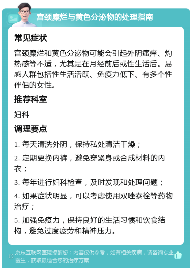 宫颈糜烂与黄色分泌物的处理指南 常见症状 宫颈糜烂和黄色分泌物可能会引起外阴瘙痒、灼热感等不适，尤其是在月经前后或性生活后。易感人群包括性生活活跃、免疫力低下、有多个性伴侣的女性。 推荐科室 妇科 调理要点 1. 每天清洗外阴，保持私处清洁干燥； 2. 定期更换内裤，避免穿紧身或合成材料的内衣； 3. 每年进行妇科检查，及时发现和处理问题； 4. 如果症状明显，可以考虑使用双唑泰栓等药物治疗； 5. 加强免疫力，保持良好的生活习惯和饮食结构，避免过度疲劳和精神压力。