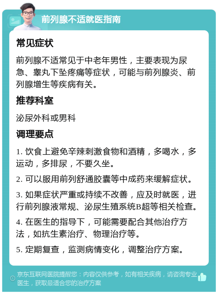 前列腺不适就医指南 常见症状 前列腺不适常见于中老年男性，主要表现为尿急、睾丸下坠疼痛等症状，可能与前列腺炎、前列腺增生等疾病有关。 推荐科室 泌尿外科或男科 调理要点 1. 饮食上避免辛辣刺激食物和酒精，多喝水，多运动，多排尿，不要久坐。 2. 可以服用前列舒通胶囊等中成药来缓解症状。 3. 如果症状严重或持续不改善，应及时就医，进行前列腺液常规、泌尿生殖系统B超等相关检查。 4. 在医生的指导下，可能需要配合其他治疗方法，如抗生素治疗、物理治疗等。 5. 定期复查，监测病情变化，调整治疗方案。