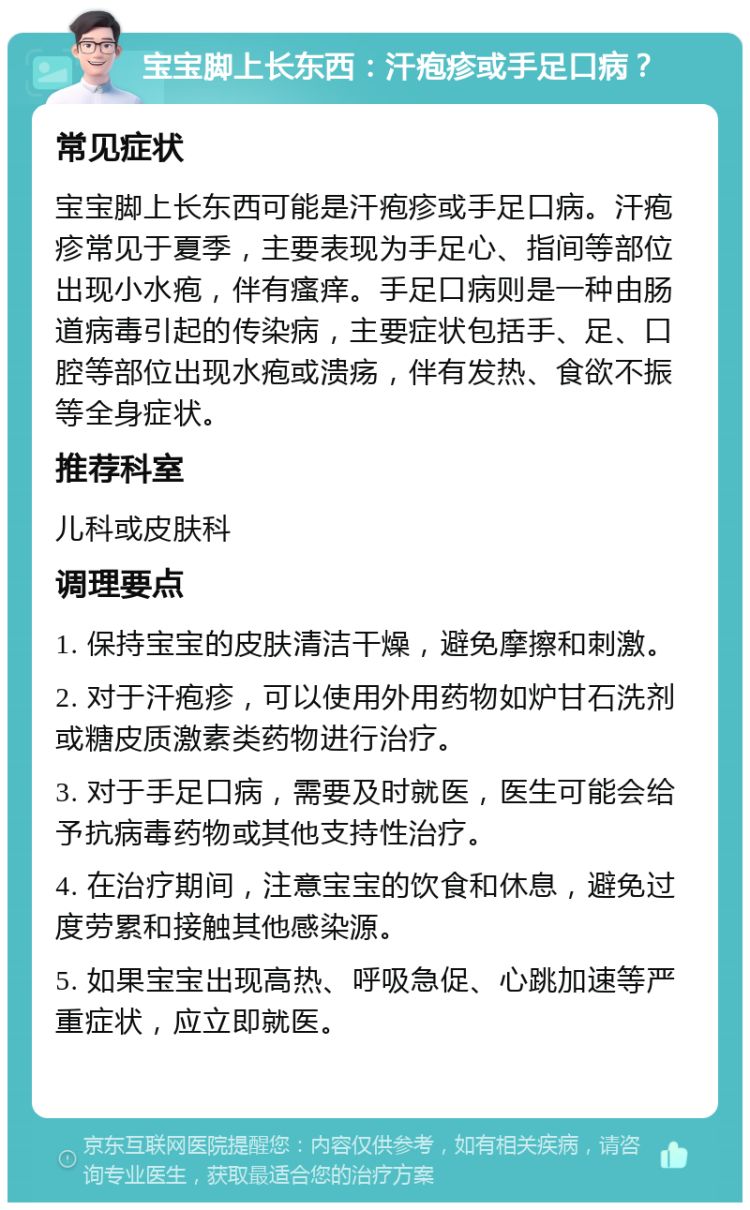 宝宝脚上长东西：汗疱疹或手足口病？ 常见症状 宝宝脚上长东西可能是汗疱疹或手足口病。汗疱疹常见于夏季，主要表现为手足心、指间等部位出现小水疱，伴有瘙痒。手足口病则是一种由肠道病毒引起的传染病，主要症状包括手、足、口腔等部位出现水疱或溃疡，伴有发热、食欲不振等全身症状。 推荐科室 儿科或皮肤科 调理要点 1. 保持宝宝的皮肤清洁干燥，避免摩擦和刺激。 2. 对于汗疱疹，可以使用外用药物如炉甘石洗剂或糖皮质激素类药物进行治疗。 3. 对于手足口病，需要及时就医，医生可能会给予抗病毒药物或其他支持性治疗。 4. 在治疗期间，注意宝宝的饮食和休息，避免过度劳累和接触其他感染源。 5. 如果宝宝出现高热、呼吸急促、心跳加速等严重症状，应立即就医。