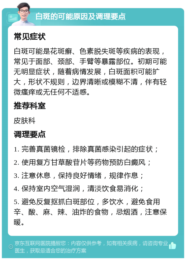 白斑的可能原因及调理要点 常见症状 白斑可能是花斑癣、色素脱失斑等疾病的表现，常见于面部、颈部、手臂等暴露部位。初期可能无明显症状，随着病情发展，白斑面积可能扩大，形状不规则，边界清晰或模糊不清，伴有轻微瘙痒或无任何不适感。 推荐科室 皮肤科 调理要点 1. 完善真菌镜检，排除真菌感染引起的症状； 2. 使用复方甘草酸苷片等药物预防白癜风； 3. 注意休息，保持良好情绪，规律作息； 4. 保持室内空气湿润，清淡饮食易消化； 5. 避免反复抠抓白斑部位，多饮水，避免食用辛、酸、麻、辣、油炸的食物，忌烟酒，注意保暖。