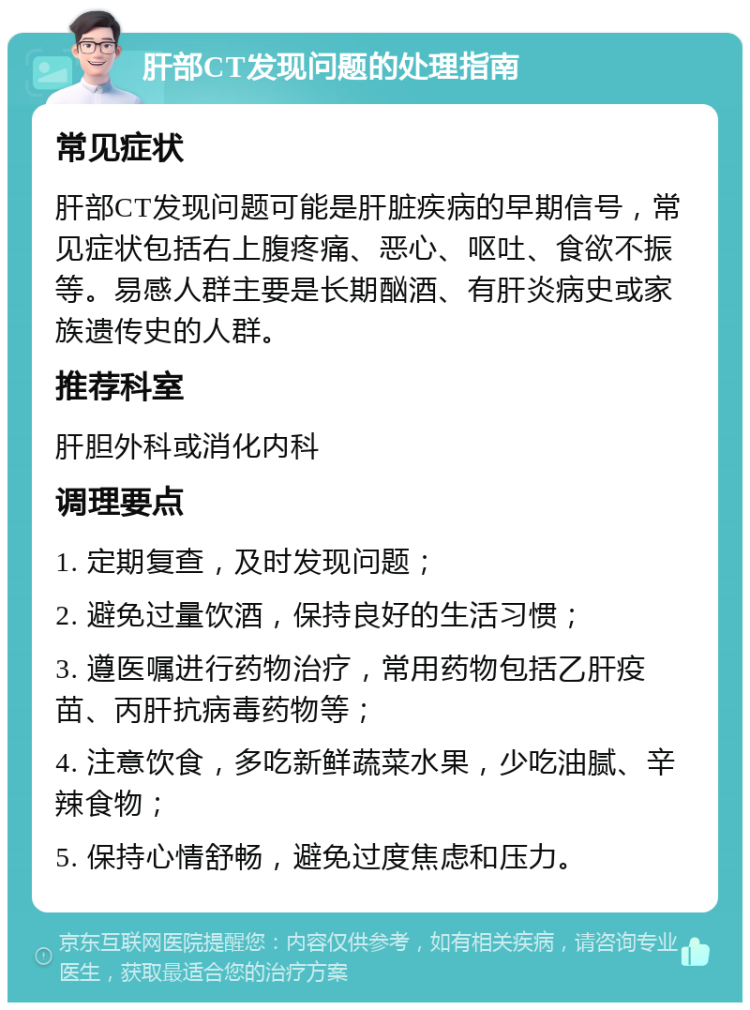 肝部CT发现问题的处理指南 常见症状 肝部CT发现问题可能是肝脏疾病的早期信号，常见症状包括右上腹疼痛、恶心、呕吐、食欲不振等。易感人群主要是长期酗酒、有肝炎病史或家族遗传史的人群。 推荐科室 肝胆外科或消化内科 调理要点 1. 定期复查，及时发现问题； 2. 避免过量饮酒，保持良好的生活习惯； 3. 遵医嘱进行药物治疗，常用药物包括乙肝疫苗、丙肝抗病毒药物等； 4. 注意饮食，多吃新鲜蔬菜水果，少吃油腻、辛辣食物； 5. 保持心情舒畅，避免过度焦虑和压力。